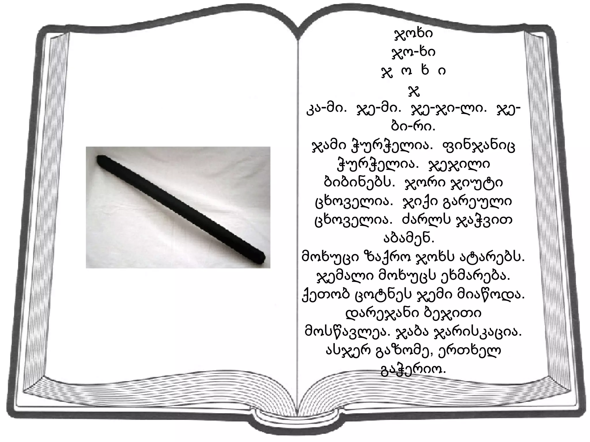 ჯოხი ჯო-ხი ჯ  ო  ხ  ი ჯ კა-მი.  ჯე-მი.  ჯე-ჯი-ლი.  ჯე-ბი-რი. ჯამი ჭურჭელია.  ფინჯანიც ჭურჭელია.  ჯეჯილი ბიბინებს.  ჯორი ჯიუტი ცხოველია.  ჯიქი გარეული ცხოველია.  ძარლს ჯაჭვით აბამენ.  მოხუცი ზაქრო ჯოხს ატარებს.  ჯემალი მოხუცს ეხმარება.  ქეთობ ცოტნეს ჯემი მიაწოდა.  დარეჯანი ბეჯითი მოსწავლეა. ჯაბა ჯარისკაცია. ასჯერ გაზომე, ერთხელ გაჭერიო. 