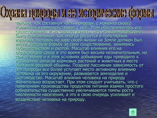 Человек, как составная часть природы, с момента своего появления взаимодействовал с ней. Этим обеспечивалось его существование. И не следует думать, что это взаимодействие было гармоничным, как иногда рисуется в популярных изданиях. Человек на заре своей жизни на Земле должен был вести жестокую борьбу за свое существование, занимаясь собирательством и охотой. Масштаб влияния его на окружающую среду в это время был весьма незначительным, но тем не менее и в этих условиях добывание еды приводило к истощению запасов кормовых растений и животных в месте обитания родовой общины. Позднее пассивная зависимость от сил природы все более уступает место активному влиянию человека на его окружение, развивается земледелие и скотоводство. Масштаб влияния человека на природу значительно возрастает. При этом следует учитывать, что с появлением производства продуктов питания взамен простого собирательства существенно увеличиваются темпы роста численности населения, а это в свою очередь усиливает и воздействие человека на природу.   Охрана природы и ее исторические формы 