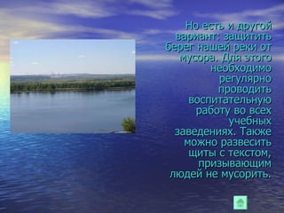 Но есть и другой вариант: защитить берег нашей реки от мусора. Для этого необходимо регулярно проводить воспитательную работу во всех учебных заведениях. Также можно развесить щиты с текстом, призывающим людей не мусорить. 