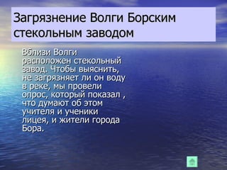 Загрязнение Волги Борским стекольным заводом Вблизи Волги расположен стекольный завод. Чтобы выяснить, не загрязняет ли он воду в реке, мы провели опрос, который показал , что думают об этом учителя и ученики лицея, и жители города Бора. 