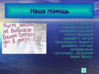 Наша помощь Мы решили помочь нашему городу и написали статью в газету «Борская правда» с целью переубедить людей и доказать, что они неправильно поступают, загрязняя берег Волги. 