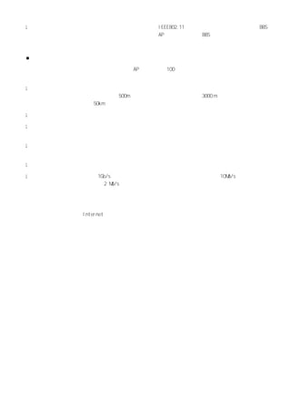 l   无线局域网可独立使用，也可与有线局域网互连使用。ＩＥ８２１ 可支持自组无线局域网（由一个 ＢＳ
                              ＥＥ０．１                 Ｂ
    构成，不与其他网络发生联系）和多区无线局域网（用 Ａ 和骨干网把多个 ＢＳ
                              Ｐ         Ｂ 互连，形成多区局域网）。



■无线局域网的优劣势

  无线局域网的网络速度与以太网相当，一个 Ａ 最多可支持 １０
                       Ｐ      ０ 多个用户的接入，最大传输范围可达到几
十公里，具有以下的通信特点：

l   具有高移动性，通信范围不受环境条件的限制，拓宽了网络的传输范围。在有线局域网中，两个站点的
    距离在使用铜缆（粗缆）时被限制在 ５０，即使采用单模光纤也只能达到 ３０ ｍ
                      ０ｍ              ００ ，而无线局域网中两个
    站点间的距离目前可达到 ５ｋ。
                 ０ｍ

l   抗干扰性强、网络的保密性好。对于有线局域网中的诸多安全问题，在无线局域网中基本上可以避免。

l   建网容易，管理方便。相对于有线网络，无线局域网的组建、配置和维护较为容易，一般计算机工作人
    员都可以胜任网络的管理工作。

l   但在目前，无线局域网还不能完全脱离有线网络，它只是有线网络的补充，而不是替换。与有线网络相
    比，无线局域网有以下不足：

l   网络产品昂贵：昂贵的设备增加了组网的成本。

l   传输速度慢：以太网可实现 １ｂｓ
                 Ｇ／ 的传输速度，而无线局域网的传输速度被限制在 １Ｍ／ 左右，市场上
                                           ０ｂｓ
    一般的无线网络带宽还达不到 ２Ｍ／。
                    ｂｓ



  适用于无线局域网产品的价格正逐渐下降，相应软件也逐渐成熟。此外，无线局域网已能够通过与广域
网相结合的形式提供移动 Ｉｔｒｅ 的多媒体业务。无疑，无线局域网将以它的高速传输能力和灵活性发挥重
             ｎｅｎｔ
要作用。
 