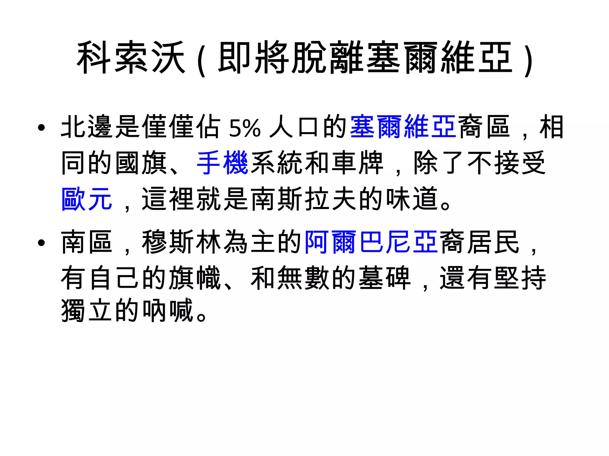 科索沃 ( 即將脫離塞爾維亞 ) 北邊是僅僅佔 5% 人口的 塞爾維亞 裔區，相同的國旗、 手機 系統和車牌，除了不接受 歐元 ，這裡就是南斯拉夫的味道。 南區，穆斯林為主的 阿爾巴尼亞 裔居民，有自己的旗幟、和無數的墓碑，還有堅持獨立的吶喊。 