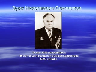 Эрик Николаевич Свечников   15 мая 2006 исполнилось 80 лет со дня рождения бывшего директора ОАО «НЗХК»   