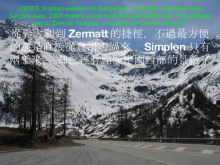 200505  Another weekend in Switzerland – Zermatt, Interlaken area Simplon pass, 2000 meters, a short cut from Italy to Zermatt.  The shortest way to Zermatt, however, is to ski from Cervinia in Italy   從義 大利到 Zermatt 的捷徑， 不 過 最方便的 還 是直接 從 意滑雪 過來  Simplon 只有 兩 千米 ，  却已 經 有 點像 中 國 西部的景 緻 了 