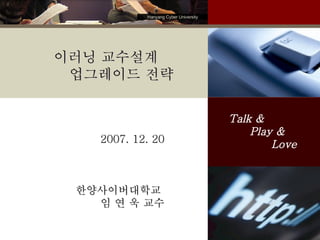 2007. 12. 20 한양사이버대학교  임 연 욱 교수 Talk &  Play &  Love 이러닝 교수설계 업그레이드 전략 Hanyang Cyber University 