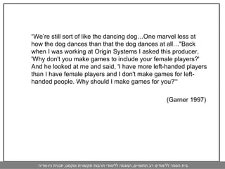 “ We’re still sort of like the dancing dog…One marvel less at how the dog dances than that the dog dances at all…"Back when I was working at Origin Systems I asked this producer, 'Why don't you make games to include your female players?' And he looked at me and said, 'I have more left-handed players than I have female players and I don't make games for left-handed people. Why should I make games for you?'“ (Garner 1997)  