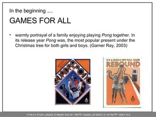 In the beginning .... GAMES FOR ALL warmly portrayal of a family enjoying playing  Pong  together. In its release year  Pong  was, the most popular present under the Christmas tree for both girls and boys. (Garner Ray, 2003) 