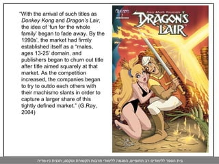 “ With the arrival of such titles as  Donkey Kong  and  Dragon’s Lair , the idea of ‘fun for the whole family’ began to fade away. By the 1990s’, the market had firmly established itself as a “males, ages 13-25’ domain, and publishers began to churn out title after title aimed squarely at that market. As the competition increased, the companies began to try to outdo each others with their machismo slants in order to capture a larger share of this tightly defined market.” (G.Ray, 2004) 