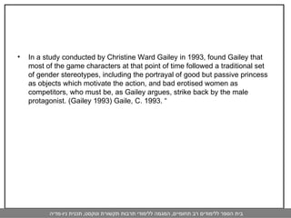 In a study conducted by Christine Ward Gailey in 1993, found Gailey that most of the game characters at that point of time followed a traditional set of gender stereotypes, including the portrayal of good but passive princess as objects which motivate the action, and bad erotised women as competitors, who must be, as Gailey argues, strike back by the male protagonist. (Gailey 1993) Gaile, C. 1993. “  