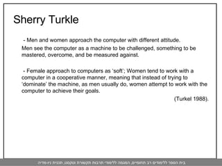 Sherry Turkle    - Men and women approach the computer with different attitude.  Men see the computer as a machine to be challenged, something to be mastered, overcome, and be measured against.    - Female approach to computers as ‘soft’; Women tend to work with a computer in a cooperative manner, meaning that instead of trying to ‘dominate’ the machine, as men usually do, women attempt to work with the computer to achieve their goals. (Turkel 1988).   