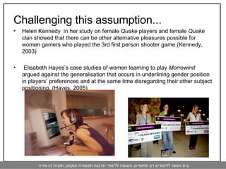 Challenging this assumption... Helen Kennedy  in her study on female  Quake  players and female  Quake  clan showed that there can be other alternative pleasures possible for women gamers who played the 3rd first person shooter game.(Kennedy, 2003)  Elisabeth Hayes’s case studies of women learning to play  Morrowind  argued against the generalisation that occurs in underlining gender position in players’ preferences and at the same time disregarding their other subject positioning. (Hayes, 2005) 