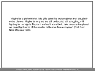  “ Maybe it’s a problem that little girls don’t like to play games that slaughter entire planets. Maybe it’s why we are still underpaid, still struggling, still fighting for our rights. Maybe if we had the mettle to take on an entire planet, we could fight some of the smaller battles we face everyday.” (Riot Grrrl Nikki Douglas 1998) 