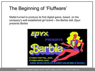 The Beginning of ‘Fluffware’  Mattel turned to produce its first digital game, based  on the company’s well established girl brand – the Barbie doll,  Epyx presents Barbie 