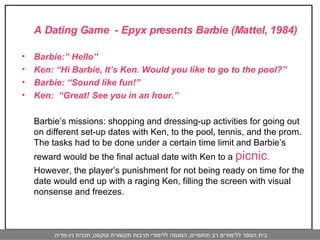 A Dating Game  - Epyx presents Barbie (Mattel, 1984) Barbie:” Hello” Ken: “Hi Barbie, It’s Ken. Would you like to go to the pool?” Barbie: “Sound like fun!” Ken:  “Great! See you in an hour.”  Barbie’s missions: shopping and dressing-up activities for going out on different set-up dates with Ken, to the pool, tennis, and the prom. The tasks had to be done under a certain time limit and Barbie’s reward would be the final actual date with Ken to a  picnic .  However, the player’s punishment for not being ready on time for the date would end up with a raging Ken, filling the screen with visual nonsense and freezes. 