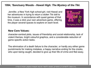 1994, ‘Sanctuary Woods -  Hawaii High: The Mystery of the Tiki.   New Core Values:  character-centred plots, issues of friendship and social relationship, lack of violent themes, bright colourful graphics, and a considerable reduction of game specific action tasks. The elimination of a death failure to the character, or hardly any either game punishments for making mistakes, a happy narrative ending for the crooks, who upon being caught, decided to give up their life of crime and fled away. Jennifer, a New York high school girl, visit Hawaii and her adventures in trying to return a stolen Tiki doll to the museum. In accordance with quest games of that time, it was a click your own adventure game, offering the player several spaces to explore on each level.  