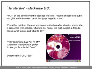 ‘ HerInteraive’  -  Mackenzie & Co   RPG - on the development of teenage life skills. Players choose one out of two girls and then select on of four guys to get to know.  “ From that point on, the user encounters situation after situation where she is presented with choices, where to go: home, the mall, school, a friend's house, what to say, and what to do ?” “ How could you guys not hit off? That outfit is so you! I’m going to the spa for a facial. Ciao!”  (Mackenzie & Co , 1995) 