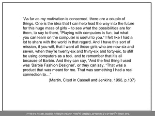 “ As far as my motivation is concerned, there are a couple of things. One is the idea that I can help lead the way into the future for this huge mass of girls – to see what the possibilities are for them, to say to them, “Playing with computers is fun, but what you can learn on the computer is useful to you.” I felt like I had a lot to share with the world in that regard. And I have this sort of mission, if you will, that I want all those girls who are now six and seven, when they’re twenty-six and thirty-six and forty-six, to still be using computers as a tool, and to remember that it’s all because of Barbie. And they can say, “And the first thing I used was ‘Barbie Fashion Designer’, or they can say, “That was a product that was meant for me. That was something I had a real connection to…”  (Martin, Cited in Cassell and Jenkins, 1998, p.137)   