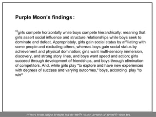 Purple Moon’s findings :  “ girls compete horizontally while boys compete hierarchically; meaning that girls assert social influence and structure relationships while boys seek to dominate and defeat. Appropriately, girls gain social status by affiliating with some people and excluding others, whereas boys gain social status by achievement and physical domination; girls want multi-sensory immersion, discovery, and strong story lines, and boys want speed and action; girls succeed through development of friendships, and boys through elimination of competitors. And, while girls play "to explore and have new experiences with degrees of success and varying outcomes," boys, according  play "to win “   