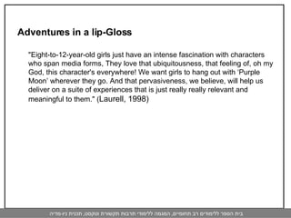 Adventures in a lip-Gloss "Eight-to-12-year-old girls just have an intense fascination with characters who span media forms, They love that ubiquitousness, that feeling of, oh my God, this character's everywhere! We want girls to hang out with ‘Purple Moon’ wherever they go. And that pervasiveness, we believe, will help us deliver on a suite of experiences that is just really really relevant and meaningful to them." ( Laurell, 1998)  