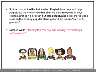 “ In the case of the Rockett series, Purple Moon does not only perpetuate the stereotype that girls are only interested in boys, clothes, and being popular, but also perpetuates other stereotypes such as the snobby popular blond girl and the smart Asian with glasses.”  Rockett wails , "It's only the first day and already I'm blowing it fashion-wise!" 