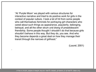 “ At ‘Purple Moon’ we played with various structures for interactive narrative and tried to do positive work for girls in the context of popular culture. I took a lot of hit from some people who call themselves feminists for portraying girl characters who cared about such things as appearance, popularity, belonging, betrayal, and all the other strum und drang of preadolescent friendship. Some people thought I shouldn’t do that because girls shouldn’t behave in this way. But they do, you see. And who they become depends a great deal on how they manage their transit through the narrows of girlhood.” (Laurel, 2001) .  