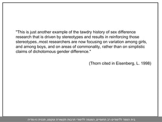 "This is just another example of the tawdry history of sex difference research that is driven by stereotypes and results in reinforcing those stereotypes..most researchers are now focusing on variation among girls, and among boys, and on areas of commonality, rather than on simplistic claims of dichotomous gender difference."  (Thorn cited in Eisenberg, L. 1998)  