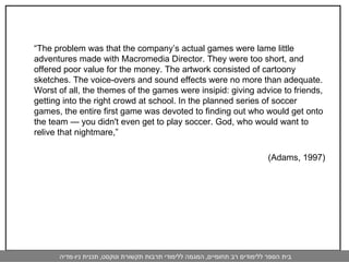 “ The problem was that the company’s actual games were lame little adventures made with Macromedia Director. They were too short, and offered poor value for the money. The artwork consisted of cartoony sketches. The voice-overs and sound effects were no more than adequate. Worst of all, the themes of the games were insipid: giving advice to friends, getting into the right crowd at school. In the planned series of soccer games, the entire first game was devoted to finding out who would get onto the team — you didn't even get to play soccer. God, who would want to relive that nightmare,” (Adams, 1997) 