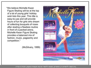 "We believe Michelle Kwan Figure Skating will be at the top of a lot of young girls' holiday wish lists this year. This title is easy-to-use and will provide hours of fun for girls who dream of collecting bouquets of roses after skating a flawless routine in front of a packed arena. Michelle Kwan Figure Skating provides a balanced mix of fashion, music, pageantry and competition."  (McGilvary, 1999) 