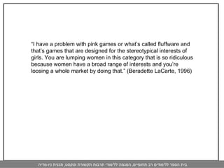 “ I have a problem with pink games or what’s called fluffware and that’s games that are designed for the stereotypical interests of girls. You are lumping women in this category that is so ridiculous because women have a broad range of interests and you’re loosing a whole market by doing that.” (Beradette LaCarte, 1996) 
