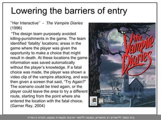‘‘ Her Interactive’’  -  The Vampire Diaries  (1996)  “ The design team purposely avoided killing-punishments in the game. The team identified ‘fatality’ locations; areas in the game where the player was given the opportunity to make a choice that might result in death. At these locations the game information was saved automatically without the player’s knowledge. If a fatal choice was made, the player was shown a video clip of the vampire attacking, and was then given a screen that said, “Try Again?” The scenario could be tried again, or the player could leave the area to try a different route, starting from the point where she entered the location with the fatal choice.  (Garner Ray, 2004)  Lowering the barriers of entry 