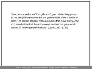 “ Now, “everyone knows” that girls aren’t good at shooting games, so the designers reasoned that the game should make it easier for them. The brilliant solution: make projectiles that move slowly. And  so it was decided that the action components of the game would  consist of  throwing marshmallows”. (Laurel, 2001 p. 22) 