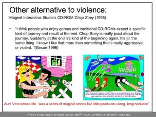 Other alternative to violence:  Magnet Interactive Studio’s CD-ROM  Chop Suey  (1995) “ I think people who enjoy games and traditional CD-ROMs expect a specific kind of journey and result at the end. Chop Suey is really joust about the journey. Suddenly at the end it’s kind of the beginning again. It’s all the same thing. I know I like that more than something that’s really aggressive or violent.  “( Gesue 1998) Aunt Vera whose life  “was a series of magical stories like little pearls on a long, long necklace”. 