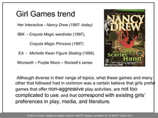   Although diverse in their range of topics, what these games and many other that followed had in common was a certain believe that girls prefer games that offer  non-aggressive  play activities, are  not too complicated to use , and that  correspond with existing girls’ preferences in play, media, and literature. Her Interactive -  Nancy Drew (1997- today) IBM  -  Crayola Magic wardrobe  (1997),  Crayola Magic Princess  (1997) EA  -  Michelle Kwan Figure Skating  (1999). Microsoft – Purple Moon – Rockett’s series  Girl Games trend 
