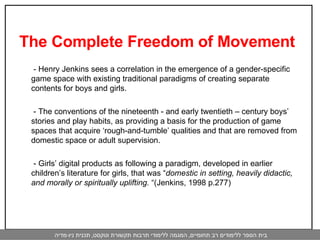 The Complete Freedom of Movement    - Henry Jenkins sees a correlation in the emergence of a gender-specific game space with existing traditional paradigms of creating separate contents for boys and girls.    - The conventions of the nineteenth - and early twentieth – century boys’ stories and play habits, as providing a basis for the production of game spaces that acquire ‘rough-and-tumble’ qualities and that are removed from domestic space or adult supervision.    - Girls’ digital products as following a paradigm, developed in earlier children’s literature for girls, that was “ domestic in setting, heavily didactic, and morally or spiritually uplifting.  “(Jenkins, 1998 p.277) 