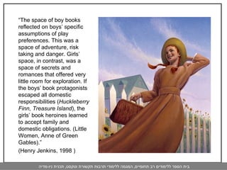 “ The space of boy books reflected on boys’ specific assumptions of play preferences. This was a space of adventure, risk taking and danger. Girls’ space, in contrast, was a space of secrets and romances that offered very little room for exploration. If the boys’ book protagonists escaped all domestic responsibilities ( Huckleberry Finn, Treasure Island ), the girls’ book heroines learned to accept family and domestic obligations. (Little Women, Anne of Green Gables).”  (Henry Jenkins, 1998 ) 