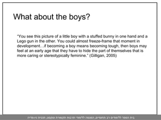   What about the boys? “ You see this picture of a little boy with a stuffed bunny in one hand and a Lego gun in the other. You could almost freeze-frame that moment in development…if becoming a boy means becoming tough, then boys may feel at an early age that they have to hide the part of themselves that is more caring or stereotypically feminine.” (Gilligan, 2005) 