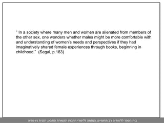 ”  In a society where many men and women are alienated from members of the other sex, one wonders whether males might be more comfortable with and understanding of women’s needs and perspectives if they had imaginatively shared female experiences through books, beginning in childhood.”  (Segal, p.183) 