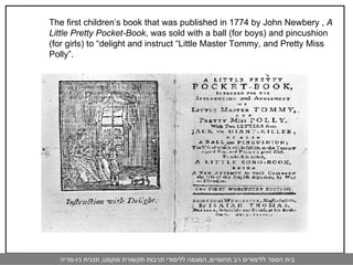 The first children’s book that was published in 1774 by John Newbery ,  A Little Pretty Pocket-Book , was sold with a ball (for boys) and pincushion (for girls) to “delight and instruct “Little Master Tommy, and Pretty Miss Polly”.  