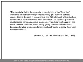 “ The passivity that is the essential characteristic of the “feminine” woman is a trait that develops in (the young girl) from the earliest years…She is dressed in inconvenient and frilly cloths of which she has to be careful, her hair is done up in fancy style…to develop grace she must repress her spontaneous moments…The delights of passivity are made to seem desirable to the young girl by parents and educators, books and myths, women and men: she has thought to enjoy them from earliest childhood.”.  (Beauvoir, 280,298 ,The Second Sex, 1949)  