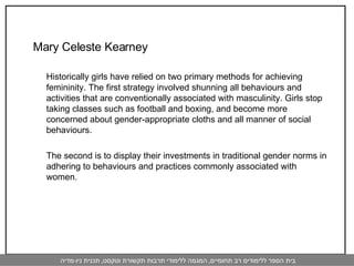 Mary Celeste Kearney  Historically girls have relied on two primary methods for achieving femininity. The first strategy involved shunning all behaviours and activities that are conventionally associated with masculinity. Girls stop taking classes such as football and boxing, and become more concerned about gender-appropriate cloths and all manner of social behaviours.  The second is to display their investments in traditional gender norms in adhering to behaviours and practices commonly associated with women.  
