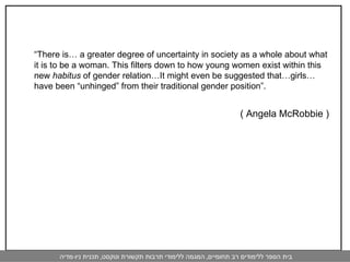   “ There is… a greater degree of uncertainty in society as a whole about what it is to be a woman. This filters down to how young women exist within this new  habitus  of gender relation…It might even be suggested that…girls…have been “unhinged” from their traditional gender position”. ( Angela McRobbie ) 
