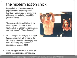An explosion of tough women in popular media, including films, television shows, comic books, and video games and also in real life.  (Inness, 2004) “ these new styles and behaviours reflect a profound shift in the relationship of women, to power, sex, and aggression”. (Gerard Jones)  These images are not just the latest fashion trend, but rather mirror the fact that women are challenging the male monopoly on power and aggression. (Jones, 2002)  With changes in women’s real lives came changes in popular imagery The modern action chick  
