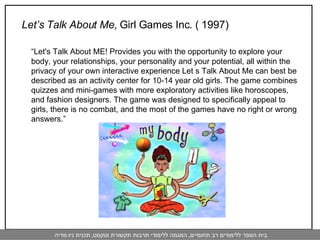 Let’s Talk About Me,  Girl Games Inc. ( 1997)   “ Let's Talk About ME! Provides you with the opportunity to explore your body, your relationships, your personality and your potential, all within the privacy of your own interactive experience Let s Talk About Me can best be described as an activity center for 10-14 year old girls. The game combines quizzes and mini-games with more exploratory activities like horoscopes, and fashion designers. The game was designed to specifically appeal to girls, there is no combat, and the most of the games have no right or wrong answers.” 