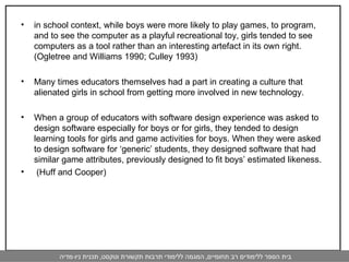 in school context, while boys were more likely to play games, to program, and to see the computer as a playful recreational toy, girls tended to see computers as a tool rather than an interesting artefact in its own right. (Ogletree and Williams 1990; Culley 1993) Many times educators themselves had a part in creating a culture that alienated girls in school from getting more involved in new technology. When a group of educators with software design experience was asked to design software especially for boys or for girls, they tended to design learning tools for girls and game activities for boys. When they were asked to design software for ‘generic’ students, they designed software that had similar game attributes, previously designed to fit boys’ estimated likeness. (Huff and Cooper) 