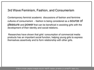 3rd Wave Feminism, Fashion, and Consumerism  Contemporary feminist academic  discussions of fashion and feminine cultures of consumerism  - fashion is being considered as a  source of pleasure  and  power  that can be beneficial in assisting girls with the development of their identity and social relations.   Researches have shown that girls’ consumption of commercial media products has an important social function, helping young girls to express themselves assertively and to form relationship with other girls.  