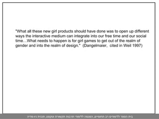 "What all these new girl products should have done was to open up different ways the interactive medium can integrate into our free time and our social time…What needs to happen is for girl games to get out of the realm of gender and into the realm of design."  (Dangelmaier,  cited in Weil 1997) 