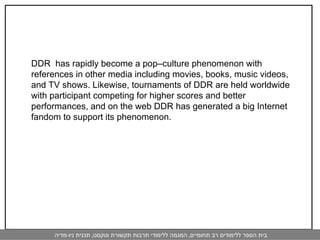 DDR  has rapidly become a pop–culture phenomenon with references in other media including movies, books, music videos, and TV shows. Likewise, tournaments of DDR are held worldwide with participant competing for higher scores and better performances, and on the web DDR has generated a big Internet fandom to support its phenomenon.  