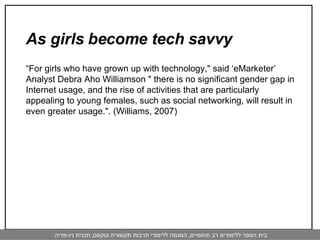 As girls become tech savvy   “ For girls who have grown up with technology," said ‘eMarketer’ Analyst Debra Aho Williamson " there is no significant gender gap in Internet usage, and the rise of activities that are particularly appealing to young females, such as social networking, will result in even greater usage.". (Williams, 2007) 