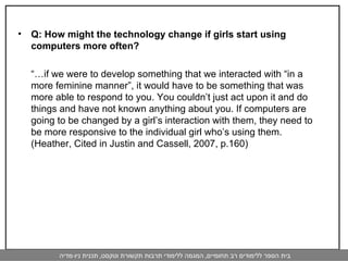 Q: How might the technology change if girls start using computers more often? “… if we were to develop something that we interacted with “in a more feminine manner”, it would have to be something that was more able to respond to you. You couldn’t just act upon it and do things and have not known anything about you. If computers are going to be changed by a girl’s interaction with them, they need to be more responsive to the individual girl who’s using them. (Heather, Cited in Justin and Cassell, 2007, p.160) 